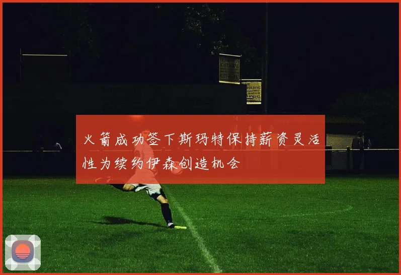 火箭成功签下斯玛特保持薪资灵活性为续约伊森创造机会