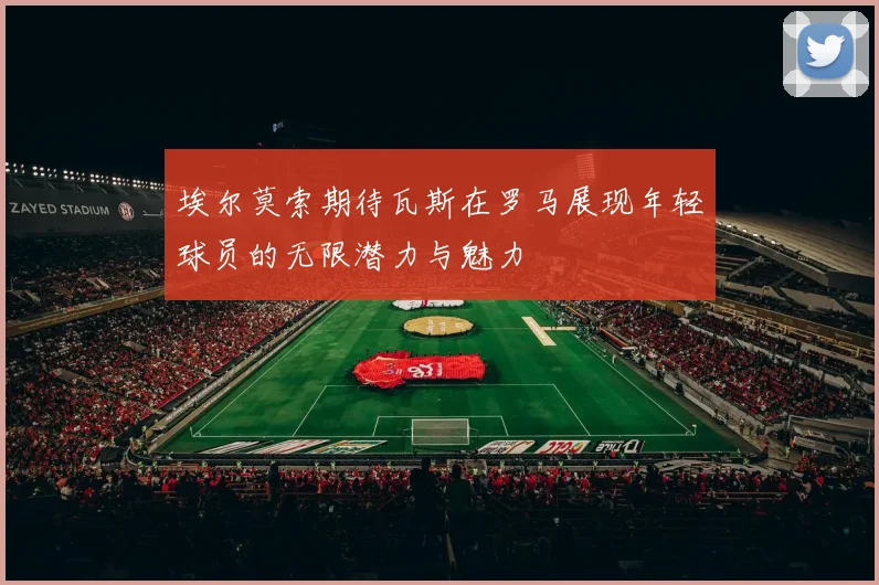 埃尔莫索期待瓦斯在罗马展现年轻球员的无限潜力与魅力