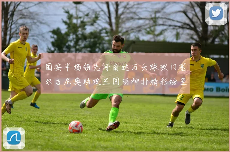 国安半场领先河南达万头球破门塞尔吉尼奥助攻王国明神扑精彩纷呈