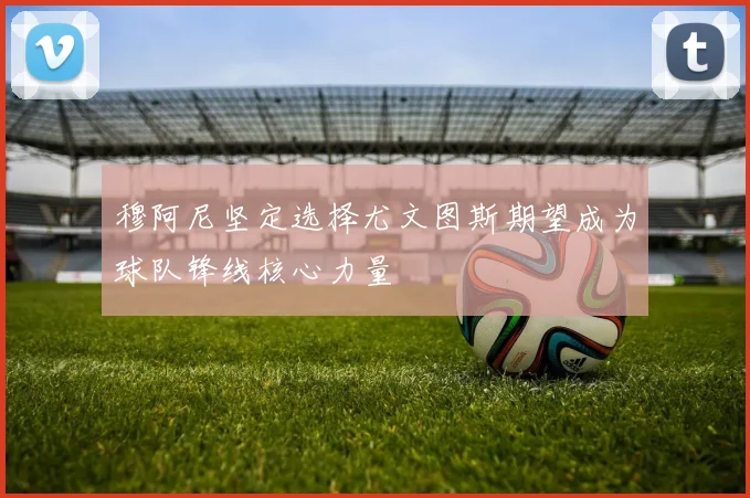 穆阿尼坚定选择尤文图斯期望成为球队锋线核心力量