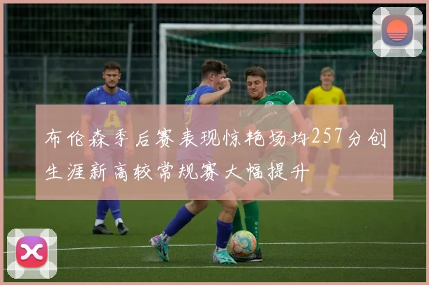 布伦森季后赛表现惊艳场均257分创生涯新高较常规赛大幅提升