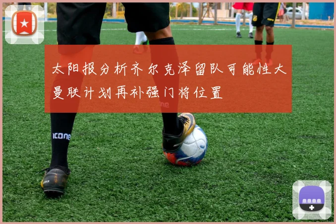 太阳报分析齐尔克泽留队可能性大曼联计划再补强门将位置