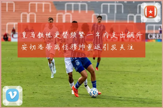 皇马教练更替频繁一年内支出飙升安切洛蒂离任穆帅重返引发关注