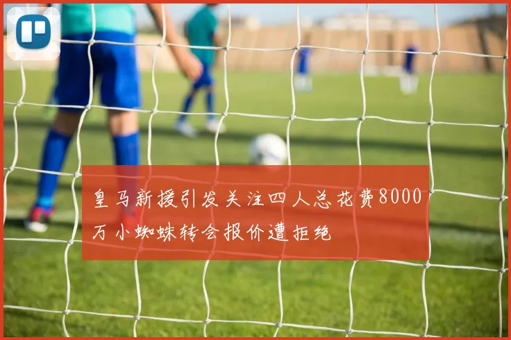 皇马新援引发关注四人总花费8000万小蜘蛛转会报价遭拒绝