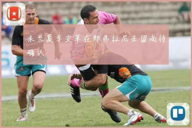米兰夏季变革在即弗拉尼去留尚待确认