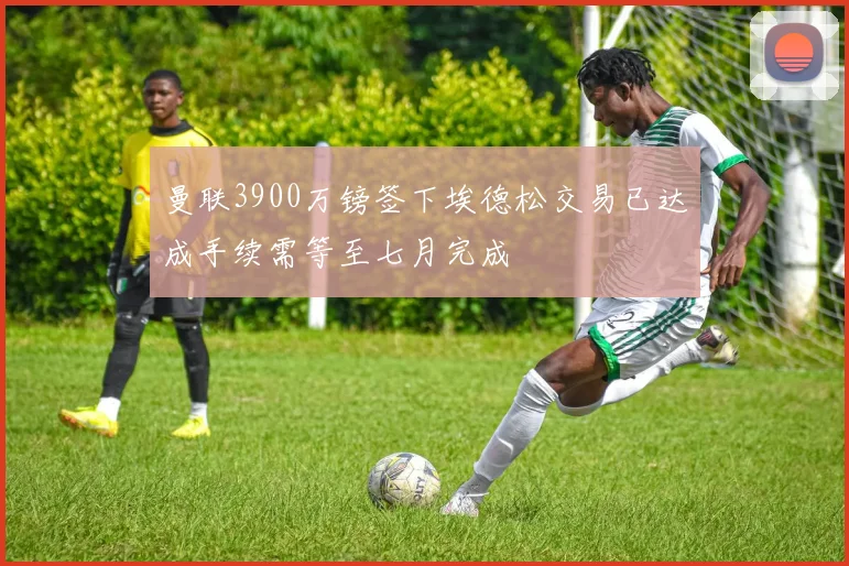 曼联3900万镑签下埃德松交易已达成手续需等至七月完成