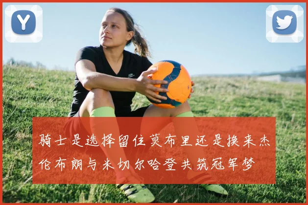 骑士是选择留住莫布里还是换来杰伦布朗与米切尔哈登共筑冠军梦