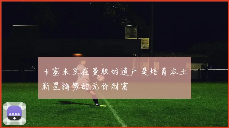 卡塞米罗在曼联的遗产是培育本土新星梅努的无价财富