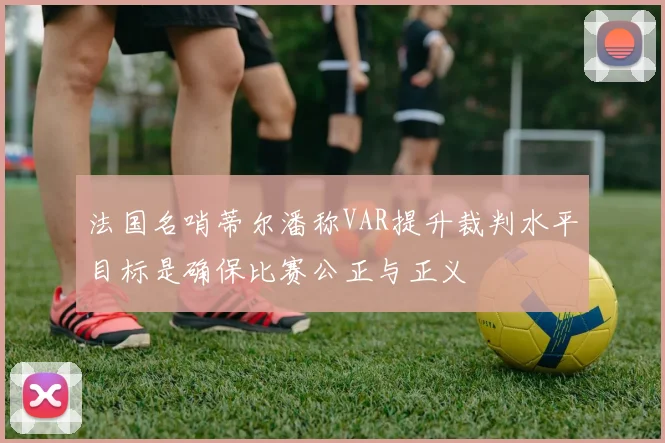 法国名哨蒂尔潘称VAR提升裁判水平目标是确保比赛公正与正义