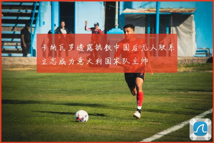 卡纳瓦罗透露执教中国后无人联系立志成为意大利国家队主帅