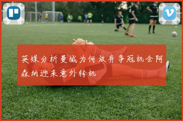 英媒分析曼城为何放弃争冠机会阿森纳迎来意外转机