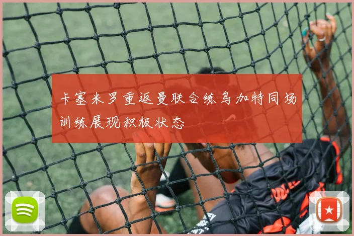卡塞米罗重返曼联合练乌加特同场训练展现积极状态