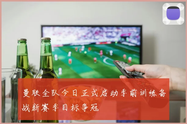 曼联全队今日正式启动季前训练备战新赛季目标争冠