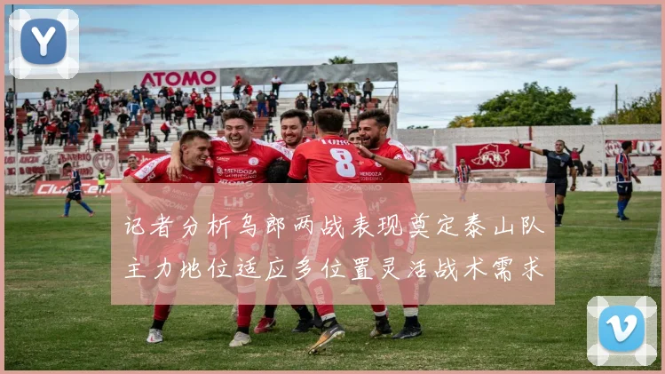 记者分析乌郎两战表现奠定泰山队主力地位适应多位置灵活战术需求