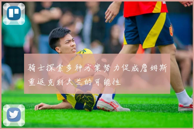 骑士探索多种方案努力促成詹姆斯重返克利夫兰的可能性