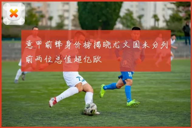 意甲前锋身价榜揭晓尤文国米分列前两位总值超亿欧