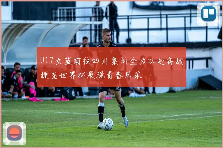 U17女篮前往四川集训全力以赴备战捷克世界杯展现青春风采