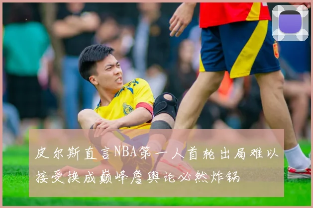 皮尔斯直言NBA第一人首轮出局难以接受换成巅峰詹舆论必然炸锅