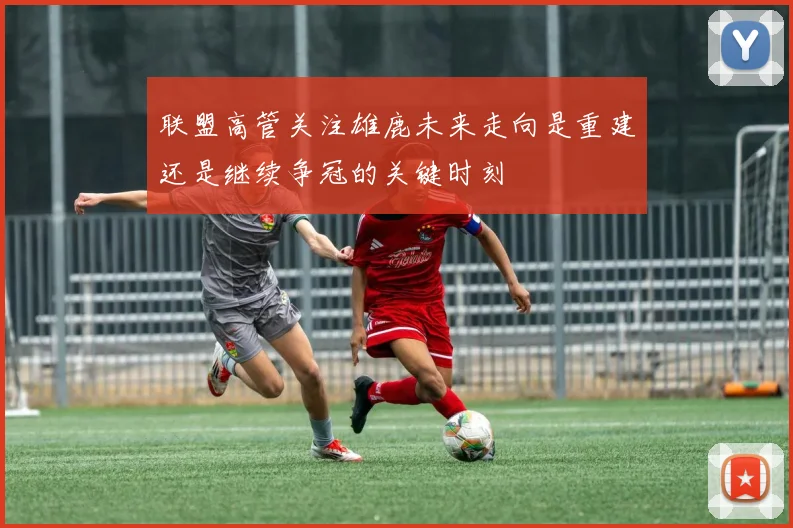 联盟高管关注雄鹿未来走向是重建还是继续争冠的关键时刻