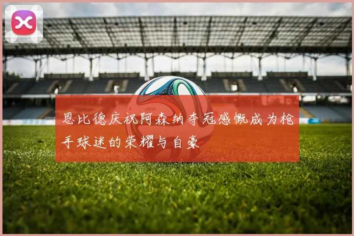恩比德庆祝阿森纳夺冠感慨成为枪手球迷的荣耀与自豪