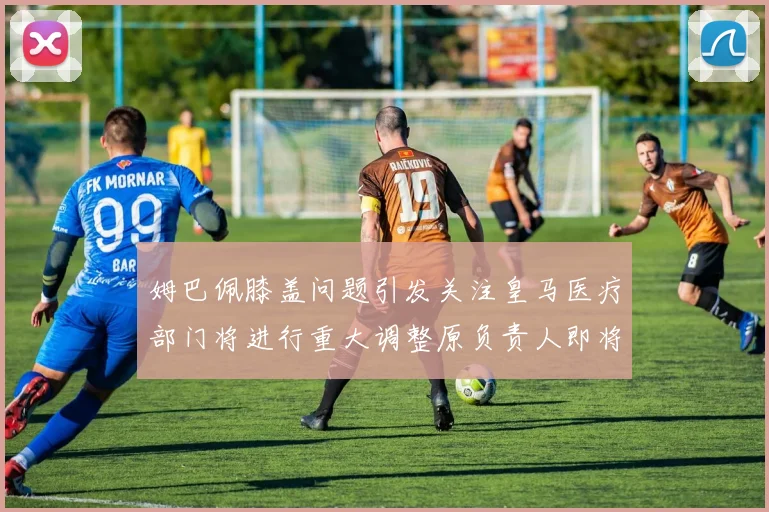 姆巴佩膝盖问题引发关注皇马医疗部门将进行重大调整原负责人即将离任
