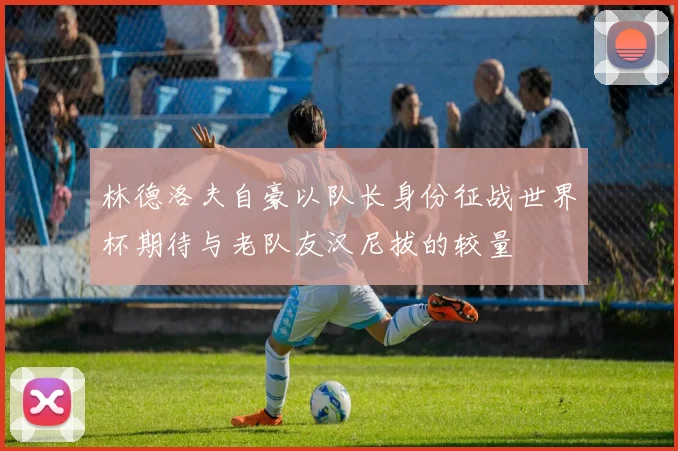 林德洛夫自豪以队长身份征战世界杯期待与老队友汉尼拔的较量