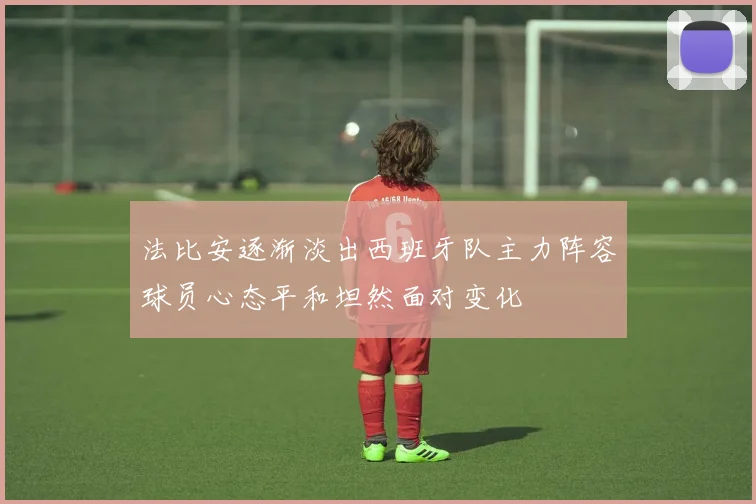 法比安逐渐淡出西班牙队主力阵容球员心态平和坦然面对变化
