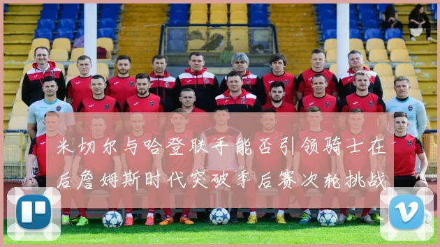 米切尔与哈登联手能否引领骑士在后詹姆斯时代突破季后赛次轮挑战