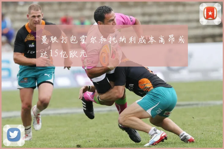 曼联打包霍尔和托纳利成本高昂或达15亿欧元